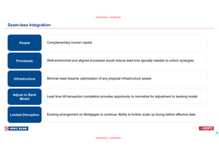 9
Classification - Confidential
Classification - Confidential
Seam-less Integration
Well-entrenched and aligned processes would reduce lead time typically needed to unlock synergies
Processes
Minimal need towards optimization of any physical infrastructure assets
Infrastructure
Existing arrangement on Mortgages to continue; Ability to further scale up during before effective date
Limited Disruption
Complementary human capital
People
Lead time till transaction completion provides opportunity to normalize for adjustment to banking model
Adjust to Bank
Model
 