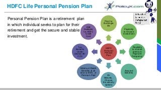 HDFC Life Personal Pension Plan
Personal Pension Plan is a retirement plan
in which individual seeks to plan for their
retirement and get the secure and stable
investment.
HDFC
Personal
Pension
Plan
Plan for
the Single
life
Flexibility
to Choose
Investment
Flexibility
to choose
premium
Payment
Frequency
Assured
Benefits
On
Maturity ,
Choose
the annuity
options
Minimum Death
Benefits at all
time is 105% of
Premium Paid
Tax
Benefits
Under
Section 80-
CCC
EMI
Available
for HDFC
Credit
Card
 