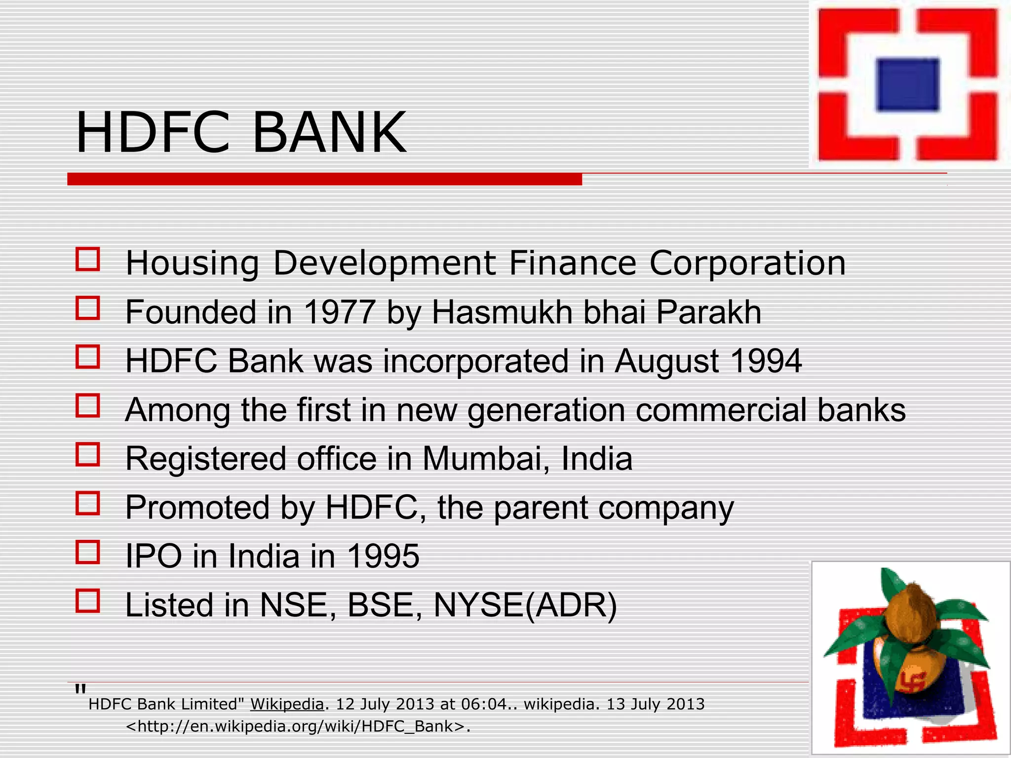 HDFC BANK
 Housing Development Finance Corporation
 Founded in 1977 by Hasmukh bhai Parakh
 HDFC Bank was incorporated in August 1994
 Among the first in new generation commercial banks
 Registered office in Mumbai, India
 Promoted by HDFC, the parent company
 IPO in India in 1995
 Listed in NSE, BSE, NYSE(ADR)
"HDFC Bank Limited" Wikipedia. 12 July 2013 at 06:04.. wikipedia. 13 July 2013
<http://en.wikipedia.org/wiki/HDFC_Bank>.
 