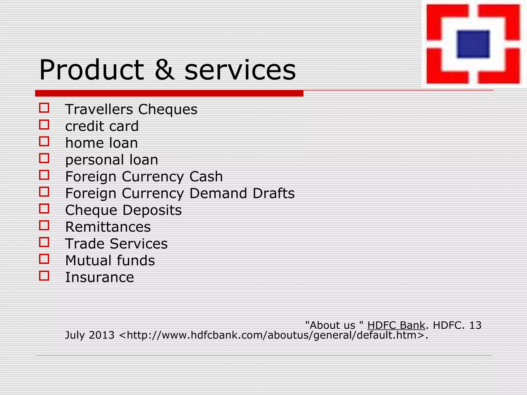 Product & services
 Travellers Cheques
 credit card
 home loan
 personal loan
 Foreign Currency Cash
 Foreign Currency Demand Drafts
 Cheque Deposits
 Remittances
 Trade Services
 Mutual funds
 Insurance
"About us " HDFC Bank. HDFC. 13
July 2013 <http://www.hdfcbank.com/aboutus/general/default.htm>.
 