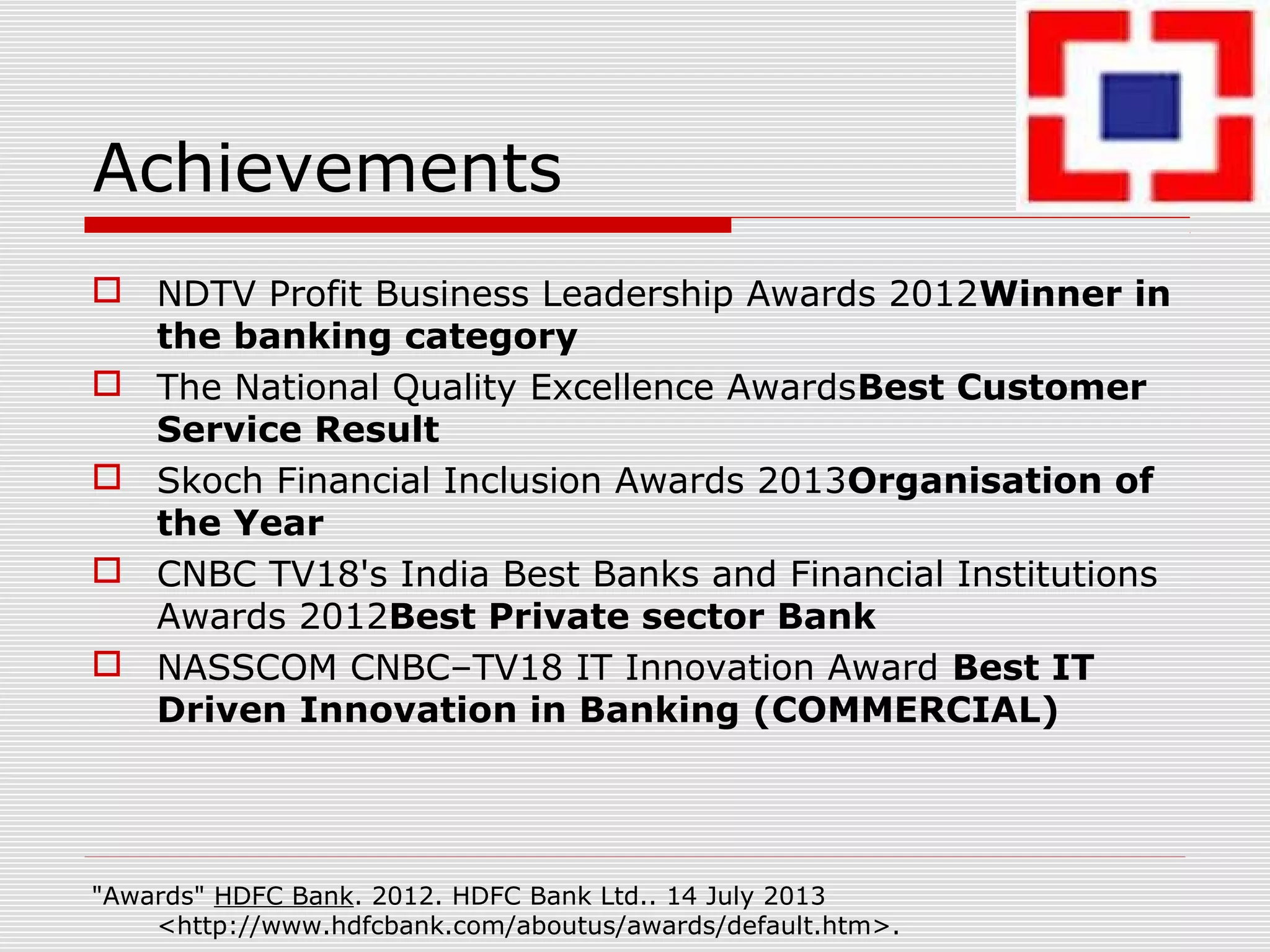 Achievements
 NDTV Profit Business Leadership Awards 2012Winner in
the banking category
 The National Quality Excellence AwardsBest Customer
Service Result
 Skoch Financial Inclusion Awards 2013Organisation of
the Year
 CNBC TV18's India Best Banks and Financial Institutions
Awards 2012Best Private sector Bank
 NASSCOM CNBC–TV18 IT Innovation Award Best IT
Driven Innovation in Banking (COMMERCIAL)
"Awards" HDFC Bank. 2012. HDFC Bank Ltd.. 14 July 2013
<http://www.hdfcbank.com/aboutus/awards/default.htm>.
 