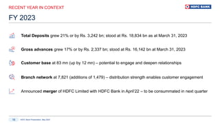 HDFC Bank Presentation, May 2023
16
RECENT YEAR IN CONTEXT
FY 2023
Customer base at 83 mn (up by 12 mn) – potential to engage and deepen relationships
Announced merger of HDFC Limited with HDFC Bank in April’22 – to be consummated in next quarter
Gross advances grew 17% or by Rs. 2,337 bn; stood at Rs. 16,142 bn at March 31, 2023
Total Deposits grew 21% or by Rs. 3,242 bn; stood at Rs. 18,834 bn as at March 31, 2023
Branch network at 7,821 (additions of 1,479) – distribution strength enables customer engagement
 
