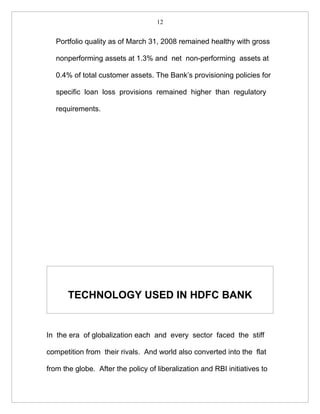 12


   Portfolio quality as of March 31, 2008 remained healthy with gross

   nonperforming assets at 1.3% and net non-performing assets at

   0.4% of total customer assets. The Bank’s provisioning policies for

   specific loan loss provisions remained higher than regulatory

   requirements.




       TECHNOLOGY USED IN HDFC BANK


In the era of globalization each and every sector faced the stiff

competition from their rivals. And world also converted into the flat

from the globe. After the policy of liberalization and RBI initiatives to
 