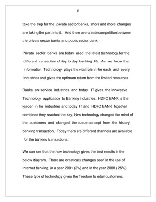 13



take the step for the private sector banks, more and more changes

are taking the part into it. And there are create competition between

the private sector banks and public sector bank.


Private sector banks are today used the latest technology for the

different transaction of day to day banking life. As we know that

Information Technology plays the vital role in the each and every

industries and gives the optimum return from the limited resources.


Banks are service industries and today IT gives the innovative

Technology application to Banking industries. HDFC BANK is the

leader in the industries and today IT and HDFC BANK together

combined they reached the sky. New technology changed the mind of

the customers and changed the queue concept from the history

banking transaction. Today there are different channels are available

for the banking transactions.


We can see that the how technology gives the best results in the

below diagram. There are drastically changes seen in the use of

Internet banking, in a year 2001 (2%) and in the year 2008 ( 25%).

These type of technology gives the freedom to retail customers.
 