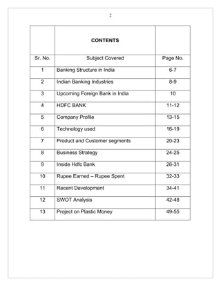 2




                         CONTENTS


Sr. No.                Subject Covered     Page No.

  1       Banking Structure in India         6-7

  2       Indian Banking Industries          8-9

  3       Upcoming Foreign Bank in India     10

  4       HDFC BANK                         11-12

  5       Company Profile                   13-15

  6       Technology used                   16-19

  7       Product and Customer segments     20-23

  8       Business Strategy                 24-25

  9       Inside Hdfc Bank                  26-31

  10      Rupee Earned – Rupee Spent        32-33

  11      Recent Development                34-41

  12      SWOT Analysis                     42-48

  13      Project on Plastic Money          49-55
 