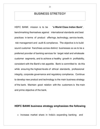 21


                   BUSINESS STRETEGY



HDFC BANK mission is to be              "a World Class Indian Bank",

benchmarking themselves against international standards and best

practices in terms of product offerings, technology, service levels,

risk management and audit & compliance. The objective is to build

sound customer franchises across distinct businesses so as to be a

preferred provider of banking services for target retail and wholesale

customer segments, and to achieve a healthy growth in profitability,

consistent with the Bank's risk appetite. Bank is committed to do this

while ensuring the highest levels of ethical standards, professional

integrity, corporate governance and regulatory compliance. Continue

to develop new product and technology is the main business strategy

of the bank. Maintain good relation with the customers is the main

and prime objective of the bank.




HDFC BANK business strategy emphasizes the following
                         :

  •   Increase market share in India’s expanding banking        and
 