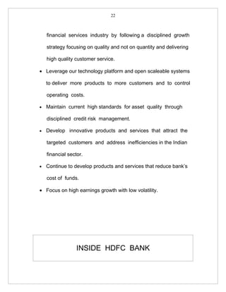 22



    financial services industry by following a disciplined growth

    strategy focusing on quality and not on quantity and delivering

    high quality customer service.

• Leverage our technology platform and open scaleable systems

    to deliver more products to more customers and to control

    operating costs.

•   Maintain current high standards for asset quality through

    disciplined credit risk management.

•   Develop innovative products and services that attract the

    targeted customers and address inefficiencies in the Indian

    financial sector.

•   Continue to develop products and services that reduce bank’s

    cost of funds.

• Focus on high earnings growth with low volatility.




                  INSIDE HDFC BANK
 