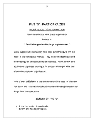 23




                FIVE “S” , PART OF KAIZEN
                WORK PLACE TRANSFORMATION

             Focus on effective work place organization

                              Believe in

           “ Small changes lead to large improvement ”


Every successful organization have their own strategy to win the

race in the competitive market. They use some technique and

methodology for smooth running of business. HDFC BANK also

aquired the Japanese technique for smooth running of work and

effective work place organization.



Five ‘S’ Part of Kaizen is the technique which is used in the bank

For easy and systematic work place and eliminating unnecessary

things from the work place.


                       BENEFIT OF FIVE “S”


  •   It can be started immediately.
  •   Every one has to participate.
 