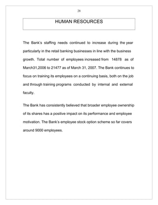 28


                     HUMAN RESOURCES



The Bank’s staffing needs continued to increase during the year

particularly in the retail banking businesses in line with the business

growth. Total number of employees increased from 14878 as of

March31,2006 to 21477 as of March 31, 2007. The Bank continues to

focus on training its employees on a continuing basis, both on the job

and through training programs conducted by internal and external

faculty.


The Bank has consistently believed that broader employee ownership

of its shares has a positive impact on its performance and employee

motivation. The Bank’s employee stock option scheme so far covers

around 9000 employees.
 