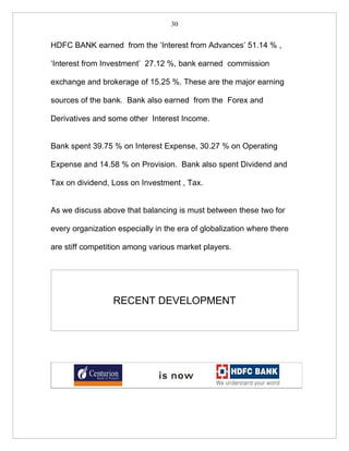 30


HDFC BANK earned from the ‘Interest from Advances’ 51.14 % ,

‘Interest from Investment’ 27.12 %, bank earned commission

exchange and brokerage of 15.25 %. These are the major earning

sources of the bank. Bank also earned from the Forex and

Derivatives and some other Interest Income.


Bank spent 39.75 % on Interest Expense, 30.27 % on Operating

Expense and 14.58 % on Provision. Bank also spent Dividend and

Tax on dividend, Loss on Investment , Tax.


As we discuss above that balancing is must between these two for

every organization especially in the era of globalization where there

are stiff competition among various market players.




                  RECENT DEVELOPMENT
 