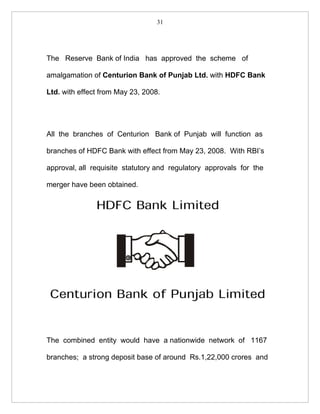 31




The Reserve Bank of India has approved the scheme of

amalgamation of Centurion Bank of Punjab Ltd. with HDFC Bank

Ltd. with effect from May 23, 2008.




All the branches of Centurion Bank of Punjab will function as

branches of HDFC Bank with effect from May 23, 2008. With RBI’s

approval, all requisite statutory and regulatory approvals for the

merger have been obtained.




The combined entity would have a nationwide network of 1167

branches; a strong deposit base of around Rs.1,22,000 crores and
 