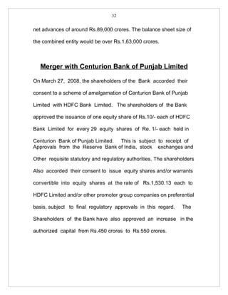 32


net advances of around Rs.89,000 crores. The balance sheet size of

the combined entity would be over Rs.1,63,000 crores.



   Merger with Centurion Bank of Punjab Limited

On March 27, 2008, the shareholders of the Bank accorded their

consent to a scheme of amalgamation of Centurion Bank of Punjab

Limited with HDFC Bank Limited. The shareholders of the Bank

approved the issuance of one equity share of Rs.10/- each of HDFC

Bank Limited for every 29 equity shares of Re. 1/- each held in

Centurion Bank of Punjab Limited. This is subject to receipt of
Approvals from the Reserve Bank of India, stock exchanges and

Other requisite statutory and regulatory authorities. The shareholders

Also accorded their consent to issue equity shares and/or warrants

convertible into equity shares at the rate of Rs.1,530.13 each to

HDFC Limited and/or other promoter group companies on preferential

basis, subject to final regulatory approvals in this regard.    The

Shareholders of the Bank have also approved an increase in the

authorized capital from Rs.450 crores to Rs.550 crores.
 