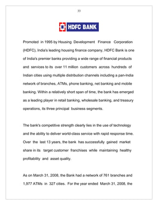 33




Promoted in 1995 by Housing Development Finance Corporation

(HDFC), India's leading housing finance company, HDFC Bank is one

of India's premier banks providing a wide range of financial products

and services to its over 11 million customers across hundreds of

Indian cities using multiple distribution channels including a pan-India

network of branches, ATMs, phone banking, net banking and mobile

banking. Within a relatively short span of time, the bank has emerged

as a leading player in retail banking, wholesale banking, and treasury

operations, its three principal business segments.



The bank's competitive strength clearly lies in the use of technology

and the ability to deliver world-class service with rapid response time.

Over the last 13 years, the bank has successfully gained market

share in its target customer franchises while maintaining healthy

profitability and asset quality.



As on March 31, 2008, the Bank had a network of 761 branches and

1,977 ATMs in 327 cities. For the year ended March 31, 2008, the
 