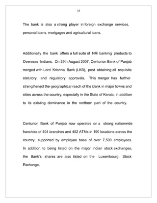 35



The bank is also a strong player in foreign exchange services,

personal loans, mortgages and agricultural loans.




Additionally the bank offers a full suite of NRI banking products to

Overseas Indians. On 29th August 2007, Centurion Bank of Punjab

merged with Lord Krishna Bank (LKB), post obtaining all requisite

statutory   and regulatory approvals.       This merger has further

strengthened the geographical reach of the Bank in major towns and

cities across the country, especially in the State of Kerala, in addition

to its existing dominance in the northern part of the country.




Centurion Bank of Punjab now operates on a strong nationwide

franchise of 404 branches and 452 ATMs in 190 locations across the

country, supported by employee base of over 7,500 employees.

In addition to being listed on the major Indian stock exchanges,

the Bank’s shares are also listed on the          Luxembourg      Stock

Exchange.
 