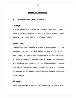 42




                    Detailed Analysis:

i.    Strength - Opportunity Analysis.


Strength:

It is well know that ICICI Bank has the largest Authorised Capital

Base in the Banking System in India i.e. having a total capacity to

raise Rs. 19,000,000,000 (Non – Premium Value).


Opportunity:

Seeing the present financial & economic development of Indian

Economy and also the        tremendous growth of the        Indian

Companies including the acquisition spree followed by them,

it clearly states the expanding market for finance requirements

and also the growth in surplus disposal income of Indian citizens

has given a huge rise in savings deposits – from the above point it

is clear that there is a huge market expansion possible in banking

sector in India.


Strategy:

From the analysis of Strength & Opportunity the simple and
 