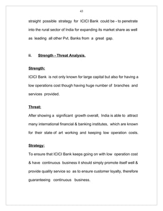 43


straight possible strategy for ICICI Bank could be - to penetrate

into the rural sector of India for expanding its market share as well

as leading all other Pvt. Banks from a great gap.



ii.   Strength - Threat Analysis.


Strength:

ICICI Bank is not only known for large capital but also for having a

low operations cost though having huge number of branches and

services provided.


Threat:

After showing a significant growth overall, India is able to attract

many international financial & banking institutes, which are known

for their state of art working and keeping low operation costs.


Strategy:

To ensure that ICICI Bank keeps going on with low operation cost

& have continuous business it should simply promote itself well &

provide quality service so as to ensure customer loyalty, therefore

guaranteeing continuous business.
 
