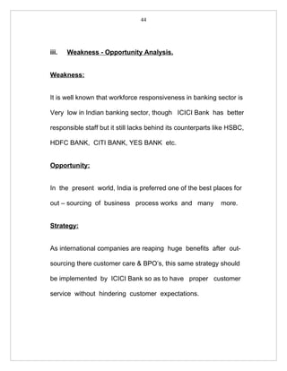 44




iii.   Weakness - Opportunity Analysis.


Weakness:


It is well known that workforce responsiveness in banking sector is

Very low in Indian banking sector, though ICICI Bank has better

responsible staff but it still lacks behind its counterparts like HSBC,

HDFC BANK, CITI BANK, YES BANK etc.


Opportunity:


In the present world, India is preferred one of the best places for

out – sourcing of business process works and many             more.


Strategy:


As international companies are reaping huge benefits after out-

sourcing there customer care & BPO’s, this same strategy should

be implemented by ICICI Bank so as to have proper customer

service without hindering customer expectations.
 