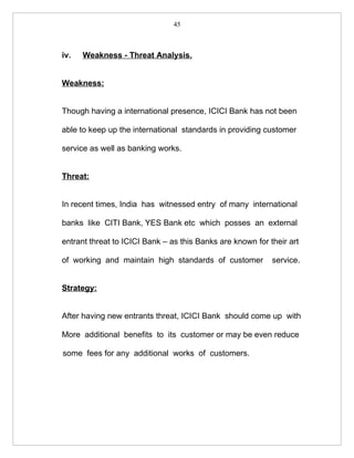 45



iv.   Weakness - Threat Analysis.


Weakness:


Though having a international presence, ICICI Bank has not been

able to keep up the international standards in providing customer

service as well as banking works.


Threat:


In recent times, India has witnessed entry of many international

banks like CITI Bank, YES Bank etc which posses an external

entrant threat to ICICI Bank – as this Banks are known for their art

of working and maintain high standards of customer          service.


Strategy:


After having new entrants threat, ICICI Bank should come up with

More additional benefits to its customer or may be even reduce

some fees for any additional works of customers.
 