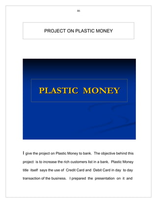 46




             PROJECT ON PLASTIC MONEY




          PLASTIC MONEY




I give the project on Plastic Money to bank.   The objective behind this

project is to increase the rich customers list in a bank. Plastic Money

title itself says the use of Credit Card and Debit Card in day to day

transaction of the business. I prepared the presentation on it and
 