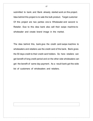 47


submitted to bank and Bank already started work on this project.

Idea behind this project is to sale the bulk product. Target customer

Of this project are two parties one is Wholesaler and second is

Retailer. Due to this idea bank also sell their swipe machine to

wholesaler and create brand image in the market.




The idea behind this, bank give the credit card swipe machine to

wholesalers and retailers use the credit card of the bank. Bank gives

the 50 days credit to their credit card holders. So here retailers can

get benefit of long credit period and on the other side wholesalers can

get the benefit of same day payment. As a result bank got the wide

list of customers of wholesalers and retailers.
 