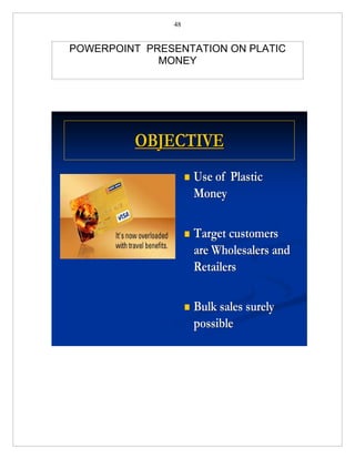 48


POWERPOINT PRESENTATION ON PLATIC
             MONEY




         OBJECTIVE
                       Use of Plastic
                        Money

                       Target customers
                        are Wholesalers and
                        Retailers

                       Bulk sales surely
                        possible
 