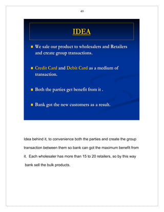 49




                               IDEA
       We sale our product to wholesalers and Retailers
        and create group transactions.

       Credit Card and Debit Card as a medium of
        transaction.

       Both the parties get benefit from it .

       Bank got the new customers as a result.




Idea behind it, to convenience both the parties and create the group

transaction between them so bank can got the maximum benefit from

it. Each wholesaler has more than 15 to 20 retailers, so by this way

bank sell the bulk products.
 