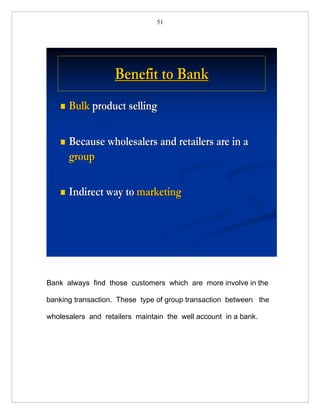 51




                    Benefit to Bank
       Bulk product selling

       Because wholesalers and retailers are in a
        group

       Indirect way to marketing




Bank always find those customers which are more involve in the

banking transaction. These type of group transaction between the

wholesalers and retailers maintain the well account in a bank.
 