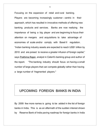 6


Focusing on the expansion of retail and rural banking.

Players are becoming increasingly customer - centric in       their

approach, which has resulted in innovative methods of offering new

banking products and services.        Banks are now realizing    the

importance of being a big player and are beginning to focus their

attention on mergers    and acquisitions to take advantage of

economies of scale and/or comply with Basel II        regulation.

“Indian banking industry assets are expected to reach US$1 trillion by

2010 and are poised to receive a greater infusion of foreign capital,”

says Prathima Rajan, analyst in Celent's banking group and author of

the report.   “The banking industry should focus on having a small

number of large players that can compete globally rather than having

a large number of fragmented players."




     UPCOMING FOREIGN BANKS IN INDIA


By 2009 few more names is going to be added in the list of foreign

banks in India. This is as an aftermath of the sudden interest shown

by   Reserve Bank of India paving roadmap for foreign banks in India
 
