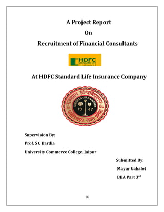 A Project Report
On
Recruitment of Financial Consultants
At HDFC Standard Life Insurance Company
Supervision By:
Prof. S C Bardia
University Commerce College, Jaipur
Submitted By:
Mayur Gahalot
BBA Part 3rd
[1]
 