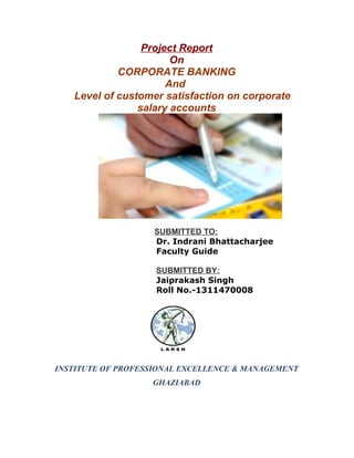 Project Report
On
CORPORATE BANKING
And
Level of customer satisfaction on corporate
salary accounts
SUBMITTED TO:
Dr. Indrani Bhattacharjee
Faculty Guide
SUBMITTED BY:
Jaiprakash Singh
Roll No.-1311470008
INSTITUTE OF PROFESSIONAL EXCELLENCE & MANAGEMENT
GHAZIABAD
 