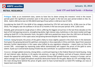 January 22, 2014
RETAIL RESEARCH

Gold ETF and Gold funds – A Review

Prologue: Gold, as an investment class, seems to have lost its sheen among the investors’ mind in the recent
periods given the significant correction seen in the prices of gold. In the last one year period ended on Dec 31,
2013, Gold in INR terms lost 14.74% (MCX Gold Spot Price) while in USD term lost 27.33%.
Considering the Gold ETF, the AUM of the category declined by 27% YoY and stood at Rs. 8,784 crore (as of Dec
2013). The category saw net outflows in 10 out of 12 months in the last one year period of Rs. 1,816 crore.
Globally, gold witnessed its tough phase in 2013, suffering the biggest annual loss in the last three decades on the
back of US Fed tapering concerns, strengthening dollar, high interest rates, bullishness in the stock market and huge
selling by Gold ETF. In the domestic front, the gold in INR term posted loss lesser than the USD term all thanks to
the sharp depreciation in the rupee value and growing demand despite the regularity restrictions.
Outlook: Going forward, the prices of the gold is likely to move slightly upward in the short term in the domestic
front given the growing demand for gold bars and jewelry in Asia especially in China and India. Apart from seasonal
demand, further depreciation in the rupee value (offset by any regulatory relaxation – import duty cut from the
current 10% - encouraged by improving trade deficit domestically) will support the prices of the gold to some
extent. A pick-up in central bank buying of Gold may also contribute to a positive trend in demand.

However, stronger global economy, strong dollar, a continued tapering in the Federal Reserve’s bond buying, rising
US real interest rates, declines in US equity risk premium, no sign of inflation and lack of buyers interest would
impact the appeal for gold globally. Further, a positive Chinese GDP growth forecast, recovery in Europe, and an
above average risk of supply disruptions would be destructive factors for the gold. Above all, ETF and Hedge funds,
the main driving force behind the prices of gold, seem to have turned bearish as Gold ETFs holdings are now at
lowest level since 2008.

 