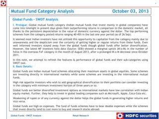 Retail Research
1
Global Funds – SWOT Analysis
Mutual Fund Category Analysis October 03, 2013
Global funds are Indian mutual fund schemes allocating their maximum assets in global equities. Some schemes
are investing directly in international markets while some schemes are investing in the international mutual
funds.
High risk appetite investors who wish to add geographical diversification to their portfolio can consider investing
in the category with minimum investment horizon of three years or so.
Global funds are better diversified investment options as international markets have low correlation with Indian
equity market. Further, they help to invest in global leading companies such as Microsoft, Apple, Coca-Cola etc.
Weakening of rupee or of any currency against the dollar helps the global funds in generating higher returns and
vice versa.
Global funds are high on expenses. The fund of funds schemes have to bear double expenses while the schemes
that invest directly tend to cost more to buy and research stocks abroad.
Global Funds – SWOT Analysis
II. Basic Details:
I. Prologue: Global mutual funds category (Indian mutual funds that invest mainly in global companies) have
come into limelight in present days given their outperforming returns in comparison to the domestic market, all
thanks to the persistent depreciation in the value of domestic currency against the dollar. The top performing
schemes from the category posted returns ranging 40-45% in the last one year period (as of 26 Sep).
It seemed most Indian investors have not utilized this opportunity to capitalize from the category mainly due to
unawareness and the skepticism over the certainty of getting higher or regular returns from these funds. Even
well informed investors stayed away from the global funds though global funds offer better diversification.
However, the latest MF investors folio data (Source: SEBI) showed a marginal uptick (M-o-M) in the number of
folios in the overseas FoF category in the month of August 2013, after a prolonged M-o-M decrease since October
2011.
In this note, we attempt to refresh the features & performance of global funds and their sub-categories using
SWOT tool.
 