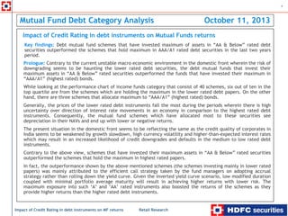 Retail Research
1
Impact of Credit Rating in debt instruments on MF returns
Mutual Fund Debt Category Analysis October 11, 2013
Impact of Credit Rating in debt instruments on Mutual Funds returns
Prologue: Contrary to the current unstable macro economic environment in the domestic front wherein the risk of
downgrading seems to be haunting the lower rated debt securities, the debt mutual funds that invest their
maximum assets in “AA & Below” rated securities outperformed the funds that have invested their maximum in
“AAA/A1” (highest rated) bonds.
While looking at the performance chart of income funds category that consist of 40 schemes, six out of ten in the
top quartile are from the schemes which are holding the maximum in the lower rated debt papers. On the other
hand, there are three schemes that allocate maximum to “AAA/A1” (highest rated) bonds.
Generally, the prices of the lower rated debt instruments fall the most during the periods wherein there is high
uncertainty over direction of interest rate movements in an economy in comparison to the highest rated debt
instruments. Consequently, the mutual fund schemes which have allocated most to these securities see
depreciation in their NAVs and end up with lower or negative returns.
The present situation in the domestic front seems to be reflecting the same as the credit quality of corporates in
India seems to be weakened by growth slowdown, high currency volatility and higher-than-expected interest rates
which may result in an increased likelihood of credit downgrades and defaults in the medium to low rated debt
instruments.
Contrary to the above view, schemes that have invested their maximum assets in “AA & Below” rated securities
outperformed the schemes that hold the maximum in highest rated papers.
In fact, the outperformance shown by the above mentioned schemes (the schemes investing mainly in lower rated
papers) was mainly attributed to the efficient call strategy taken by the fund managers on adopting accrual
strategy rather than rolling down the yield curve. Given the inverted yield curve scenario, low modified duration
coupled with minimal portfolio average maturity will result in achieving higher returns with lower risk. The
maximum exposure into such ‘A’ and ‘AA’ rated instruments also boosted the returns of the schemes as they
provide higher returns than the higher rated debt instruments.
Key findings: Debt mutual fund schemes that have invested maximum of assets in “AA & Below” rated debt
securities outperformed the schemes that hold maximum in AAA/A1 rated debt securities in the last two years
period.
 