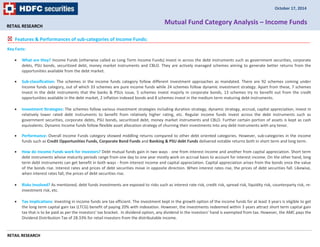 RETAIL RESEARCH 
Features & Performances of sub-categories of Income Funds: 
Key Facts: 
October 17, 2014 
Mutual Fund Category Analysis – Income Funds 
 What are they? Income Funds (otherwise called as Long Term Income Funds) invest in across the debt instruments such as government securities, corporate 
debts, PSU bonds, securitized debt, money market instruments and CBLO. They are actively managed schemes aiming to generate better returns from the 
opportunities available from the debt market. 
 Sub-classification: The schemes in the income funds category follow different investment approaches as mandated. There are 92 schemes coming under 
Income funds category, out of which 33 schemes are pure income funds while 24 schemes follow dynamic investment strategy. Apart from these, 7 schemes 
invest in the debt instruments that the banks & PSUs issue, 5 schemes invest majorly in corporate bonds, 13 schemes try to benefit out from the credit 
opportunities available in the debt market, 2 inflation indexed bonds and 8 schemes invest in the medium term maturing debt instruments. 
 Investment Strategies: The schemes follow various investment strategies including duration strategy, dynamic strategy, accrual, capital appreciation, invest in 
relatively lower rated debt instruments to benefit from relatively higher rating, etc. Regular income funds invest across the debt instruments such as 
government securities, corporate debts, PSU bonds, securitized debt, money market instruments and CBLO. Further certain portion of assets is kept as cash 
equivalents. Dynamic Income funds follow flexible asset allocation strategy of churning their investments into any debt instruments with any tenor. 
 Performance: Overall Income Funds category showed middling returns compared to other debt oriented categories. However, sub-categories in the income 
funds such as Credit Opportunities Funds, Corporate Bond Funds and Banking & PSU debt Funds delivered notable returns both in short term and long term. 
 How do Income Funds work for investors? Debt mutual funds gain in two ways - one from interest income and another from capital appreciation. Short term 
debt instruments whose maturity periods range from one day to one year mostly work on accrual basis to account for interest income. On the other hand, long 
term debt instruments can get benefit in both ways - from interest income and capital appreciation. Capital appreciation arises from the bonds once the value 
of the bonds rise. Interest rates and prices of debt securities move in opposite direction. When interest rates rise, the prices of debt securities fall. Likewise, 
when interest rates fall, the prices of debt securities rise. 
 Risks Involved? As mentioned, debt funds investments are exposed to risks such as interest rate risk, credit risk, spread risk, liquidity risk, counterparty risk, re-investment 
RETAIL RESEARCH 
risk, etc. 
 Tax Implications: Investing in income funds are tax efficient. The investment kept in the growth option of the income funds for at least 3 years is eligible to get 
the long term capital gain tax (LTCG) benefit of paying 20% with indexation. However, the investments redeemed within 3 years attract short term capital gain 
tax that is to be paid as per the investors’ tax bracket. In dividend option, any dividend in the investors’ hand is exempted from tax. However, the AMC pays the 
Dividend Distribution Tax of 28.33% for retail investors from the distributable income. 
 