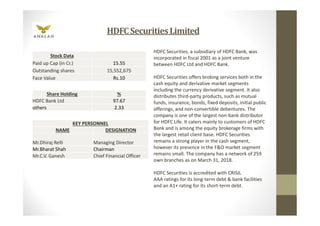 HDFCSecuritiesLimited
Share Holding %
HDFC Bank Ltd 97.67
others 2.33
KEY PERSONNEL
NAME DESIGNATION
Mr.Dhiraj Relli Managing Director
Mr.Bharat Shah Chairman
Mr.C.V. Ganesh Chief Financial Officer
Stock Data
Paid up Cap (in Cr.) 15.55
Outstanding shares 15,552,675
Face Value Rs.10
HDFC Securities, a subsidiary of HDFC Bank, was
incorporated in fiscal 2001 as a joint venture
between HDFC Ltd and HDFC Bank.
HDFC Securities offers broking services both in the
cash equity and derivative market segments
including the currency derivative segment. It also
distributes third-party products, such as mutual
funds, insurance, bonds, fixed deposits, initial public
offerings, and non-convertible debentures. The
company is one of the largest non-bank distributor
for HDFC Life. It caters mainly to customers of HDFC
Bank and is among the equity brokerage firms with
the largest retail client base. HDFC Securities
remains a strong player in the cash segment,
however its presence in the F&O market segment
remains small. The company has a network of 259
own branches as on March 31, 2018.
HDFC Securities is accredited with CRISIL
AAA ratings for its long-term debt & bank facilities
and an A1+ rating for its short-term debt.
 