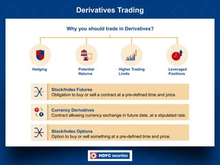 Derivatives Trading
Why you should trade in Derivatives?
Hedging Potential
Returns
Higher Trading
Limits
Leveraged
Positions
Stock/Index Futures
Obligation to buy or sell a contract at a pre-defined time and price.
Currency Derivatives
Contract allowing currency exchange in future date, at a stipulated rate.
Stock/Index Options
Option to buy or sell something at a pre-defined time and price.
 