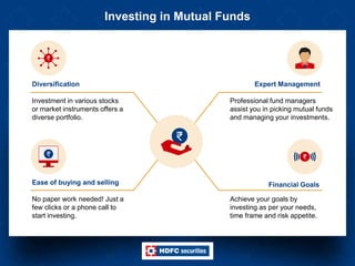 Investing in Mutual Funds
Investment in various stocks
or market instruments offers a
diverse portfolio.
Diversification
Professional fund managers
assist you in picking mutual funds
and managing your investments.
Expert Management
No paper work needed! Just a
few clicks or a phone call to
start investing.
Ease of buying and selling
Achieve your goals by
investing as per your needs,
time frame and risk appetite.
Financial Goals
 
