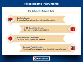 Fixed Income Instruments
Our Exhaustive Product Suite
Tax-Free Bonds:
Ensures tax free returns along with capital protection
Non-Convertible Debentures:
Get higher rate of interest and security
54 EC Capital Gain Bonds:
Save tax on long term capital gains
Corporate Fixed Deposits:
Various AAA and AA-rated fixed deposits of varying tenures
 