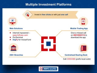 Multiple Investment Platforms
Web Solutions Mobile Trading App
Internet mpowered –
www.hdfcsec.com
ProTerminal
Digify for mutual fund
250+ Branches
Give a missed call
on 08010945114 to
download the app
Centralised Dealing Desk
Invest in few clicks or with just one call
Call 33553366 (prefix local code)
 