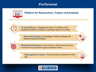 ProTerminal
Platform for Researchers, Traders and Analysts
Equity gainers & losers: Track the stock movements for the
day.
Advanced Charting: Get Intelligent Tools & Indicators for
advance technical analysis
15 mins Built-up: A snapshot of every 15 minutes of the
long/short positions created in a particular stock or an index.
Researched Screeners: Pivots Points to determine directional
movement and potential support/resistance levels.
 