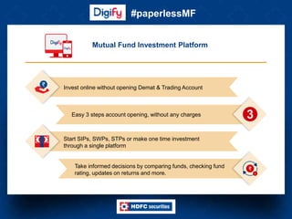 #paperlessMF
Mutual Fund Investment Platform
Take informed decisions by comparing funds, checking fund
rating, updates on returns and more.
Easy 3 steps account opening, without any charges
Invest online without opening Demat & Trading Account
Start SIPs, SWPs, STPs or make one time investment
through a single platform
 
