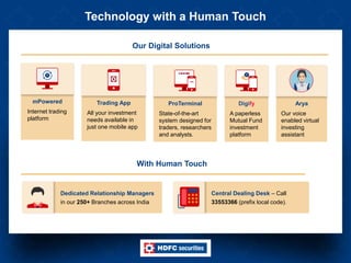 Technology with a Human Touch
Dedicated Relationship Managers
in our 250+ Branches across India
Central Dealing Desk – Call
33553366 (prefix local code).
Digify
A paperless
Mutual Fund
investment
platform
mPowered
Internet trading
platform
Trading App
All your investment
needs available in
just one mobile app
ProTerminal
State-of-the-art
system designed for
traders, researchers
and analysts.
Our Digital Solutions
With Human Touch
Arya
Our voice
enabled virtual
investing
assistant
 