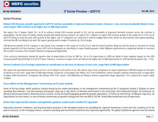 RETAIL RESEARCH Page | 1
Sector Preview:
Robust USD Revenue growth expected in Q2FY15, led by seasonality & improved demand scenario, however, cross currency headwinds likely to have
some impact; INR revenues to be higher due to INR depreciation
We expect the IT players (both Tie I & II) to witness strong USD revenue growth in Q2, led by seasonality & improved demand scenario across the verticals &
geographies. On the back of healthy volume growth and stable pricing scenario, we expect Tier 1 players to report USD revenue growth in the range of 2.5-7.5% Q-o-Q
with TCS likely to lead the pack with growth at the higher end. IT companies are expected to witness budget flush from clients on discretionary and capital spending.
Verticals like BFS are likely to do well. We expect good growth in major IT markets viz; US & Europe.
USD Revenue growth of Tier II players is also likely to be stronger in the range of 3-6.5% Q-o-Q with Persistent Systems likely to lead the pack on the back of strong
growth expected in IP led revenues. Cyient, KPIT tech & Hexaware are also likely to report healthy growth, while Mphasis could witness a sequential decline in revenues
due to fall in revenues from Hewlett-Packard Company and Digital Risk.
Cross currency movements during the quarter (due to depreciation of Euro & GBP by ~6% & 5% respectively vs. USD) are likely to have negative impact on the USD
revenue growth (by 60-80 bps Q-o-Q) of IT pack. However, revenues in rupee terms are likely to be higher due to INR depreciation vs. USD during the quarter (by ~1.5%).
Sector to witness Q-o-Q margin expansion on overall basis on the back of absence of visa costs, wage hikes & INR depreciation
We expect the operational performance of Tier I & II IT players to be better in Q2. We expect most of the companies to report expansion in EBITDA margins on the back
of absence of visa costs, wage hikes & INR depreciation, except for a few players like Wipro, HCL Tech & Mindtree, whose margins could be impacted due to wage hikes
& higher S&M investments. Companies like Infosys, KPIT Tech, Cyient, Tech Mahindra are likely to witness sequential margin expansion. TCS is expected to report stable
margins.
Focus will be on the Managements’ Commentary on IT sector outlook
Some of the key things, which would be tracked closely by the market participants in the management commentary by the IT companies include i) Outlook on client
spending (discretionary / non discretionary) and project ramp ups in top clients; ii) Demand environment in US and Europe and Continental Europe; iii) Comments on
demand and pricing trends in financial services vertical; iv) Key verticals/Geography growth/de-growth expectation; v) Clarity on fresh hiring; vi) Margins trajectory; vii)
Expectations on forex moves. In case of Infosys commentary on growth strategy from the new MD & CEO Mr. Vishal Sikka would hold a lot of importance.
Better than expected Q2 numbers and optimistic guidance could result in further PE expansion
Improving consumer confidence and structural policy decisions in the developed markets are providing the required momentum to kick-start the economy on to the
path of recovery. In the emerging markets, consumer spending and investment sentiments have improved significantly. The global multilateral agencies have forecasted
RETAIL RESEARCH Oct 08, 2014IT Sector Preview – Q2FY15
 