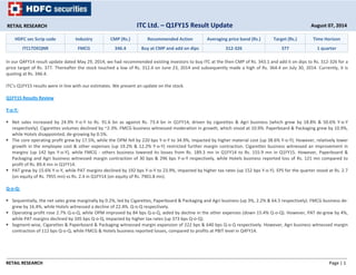 RETAIL RESEARCH Page | 1
HDFC sec Scrip code Industry CMP (Rs.) Recommended Action Averaging price band (Rs.) Target (Rs.) Time Horizon
ITCLTDEQNR FMCG 346.4 Buy at CMP and add on dips 312‐326 377 1 quarter
In our Q4FY14 result update dated May 29, 2014, we had recommended existing investors to buy ITC at the then CMP of Rs. 343.1 and add it on dips to Rs. 312‐326 for a
price target of Rs. 377. Thereafter the stock touched a low of Rs. 312.4 on June 23, 2014 and subsequently made a high of Rs. 364.4 on July 30, 2014. Currently, it is
quoting at Rs. 346.4.
ITC’s Q1FY15 results were in line with our estimates. We present an update on the stock.
Q1FY15 Results Review
Y‐o‐Y:
Net sales increased by 24.9% Y‐o‐Y to Rs. 91.6 bn as against Rs. 73.4 bn in Q1FY14, driven by cigarettes & Agri business (which grew by 18.8% & 50.6% Y‐o‐Y
respectively). Cigarettes volumes declined by ~2‐3%. FMCG business witnessed moderation in growth, which stood at 10.9%. Paperboard & Packaging grew by 10.9%,
while Hotels disappointed, de‐growing by 0.5%.
The core operating profit grew by 17.5%, while the OPM fell by 220 bps Y‐o‐Y to 34.9%, impacted by higher material cost (up 38.6% Y‐o‐Y). However, relatively lower
growth in the employee cost & other expenses (up 19.2% & 12.2% Y‐o‐Y) restricted further margin contraction. Cigarettes business witnessed an improvement in
margins (up 142 bps Y‐o‐Y), while FMCG ‐ others business lowered its losses from Rs. 189.3 mn in Q1FY14 to Rs. 155.9 mn in Q1FY15. However, Paperboard &
Packaging and Agri business witnessed margin contraction of 30 bps & 296 bps Y‐o‐Y respectively, while Hotels business reported loss of Rs. 121 mn compared to
profit of Rs. 89.4 mn in Q1FY14.
PAT grew by 15.6% Y‐o‐Y, while PAT margins declined by 192 bps Y‐o‐Y to 23.9%, impacted by higher tax rates (up 152 bps Y‐o‐Y). EPS for the quarter stood at Rs. 2.7
(on equity of Rs. 7955 mn) vs Rs. 2.4 in Q1FY14 (on equity of Rs. 7901.8 mn).
Q‐o‐Q:
Sequentially, the net sales grew marginally by 0.2%, led by Cigarettes, Paperboard & Packaging and Agri business (up 3%, 2.2% & 64.5 respectively). FMCG business de‐
grew by 16.4%, while Hotels witnessed a decline of 22.4%. Q‐o‐Q respectively.
Operating profit rose 2.7% Q‐o‐Q, while OPM improved by 84 bps Q‐o‐Q, aided by decline in the other expenses (down 15.4% Q‐o‐Q). However, PAT de‐grew by 4%,
while PAT margins declined by 105 bps Q‐o‐Q, impacted by higher tax rates (up 373 bps Q‐o‐Q).
Segment‐wise, Cigarettes & Paperboard & Packaging witnessed margin expansion of 222 bps & 640 bps Q‐o‐Q respectively. However, Agri business witnessed margin
contraction of 112 bps Q‐o‐Q, while FMCG & Hotels business reported losses, compared to profits at PBIT level in Q4FY14.
RETAIL RESEARCH August 07, 2014ITC Ltd. – Q1FY15 Result Update
 