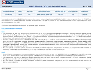 RETAIL RESEARCH Jyothy Laboratories Ltd. (JLL) – Q1FY15 Result Update Aug 25, 2014 
HDFC sec Scrip Code Industry CMP (Rs.) Recommended Action Averaging Band (Rs.) Price Target (Rs.) Time Horizon 
JYOLABEQNR FMCG 222.7 Buy at CMP and add on dips 194‐205 240 1 quarter 
In our stock note dated March 28, 2014 we had recommended investors to buy Jyothy Laboratories Ltd. (JLL) at Rs. 201.5 and to average it on dips to Rs. 174‐185 for a 
price target of Rs. 232 over the next quarter. Thereafter, the stock touched a low of Rs. 172 on June 30, 2014 and subsequently met our price target on August 22, 2014. 
Currently, it is quoting at Rs. 222.7. 
JLL’s Q1FY15 results were below our estimates. We present an update on the stock. 
Q1FY15 Results Review (Consolidated) 
Y‐o‐Y 
• The consolidated net sales grew by 15.8% to Rs. 3851.4 mn [Q1FY14: Rs. 3325.8 mn], led by healthy growth across soaps & detergents and home care (up 18.2% & 
14.8% respectively). The growth was driven by a mix of volume growth and price hikes (+8% each). Growth was across the segments like fabric care, dishwashing and 
mosquito repellant segments (up 19%, 24% and 19% Y‐o‐Y) respectively. However, Laundry business reported marginal growth of 4.2% Y‐o‐Y, while Others segment 
(which includes body care, tea & coffee) declined by 23.8% Y‐o‐Y. 
• Operating profit grew at a slower pace by 8.6% Y‐o‐Y, while OPM declined by 89 bps Y‐o‐Y to 13.5% due to increase in raw material cost and higher other expenses (up 
18.9% & 25.4% Y‐o‐Y respectively). The higher raw material cost was on account of inferior mix, arising from lower 12% growth in Ujala fabric whitener. Material Cost / 
Net sales increased by 137 bps Y‐o‐Y to 52.2%. However, further margin contraction was restricted due to relatively lower growth in the employee cost & ASP spends 
(up 9.3% & 5.1% respectively). Segment‐wise, Soaps & Detergents and Home Care both witnessed margin contraction, while Laundry business reported higher losses 
(Rs. 31.7 mn vs loss of Rs. 23.5 mn in Q1FY14). 
• PAT grew by 65.8% Y‐o‐Y, aided by lower interest cost (down 80.4% Y‐o‐Y due to reduction in debt), decline in the effective tax rate (down from 0.4% in Q1FY14 to 
0.1% in Q1FY15) and higher other income (up 170.8% Y‐o‐Y). EPS for the quarter stood at Rs. 2.3 vs Rs. 1.5 in Q1FY14. 
Q‐o‐Q 
• Sequentially, the results appeared impressive possibly due to weak performance in Q4. Net sales grew by 8.2% Q‐o‐Q, led by strong growth in soaps & detergents (up 
29.6% Q‐o‐Q). However, Home Care & Others de‐grew by 37.8% & 6.1% Q‐o‐Q respectively, while Laundry business reported marginal growth of 3.9% Q‐o‐Q. 
• The core operating profit grew by 74.8% Q‐o‐Q, while OPM improved by 513 bps Q‐o‐Q, aided by decline in the ASP cost (down 4.9% Q‐o‐Q). Key segments Soaps & 
Detergents and Home Care both witnessed sequential margin expansion. 
• PAT grew by 97.9% Y‐o‐Y, while PAT margins improved by 500 bps Q‐o‐Q, led by lower interest cost (down 26.4% Q‐o‐Q) and decline in the tax rates (from 0.6% in 
Q4FY14 to 0.1% in Q1FY15). 
RETAIL RESEARCH Page | 1 
 