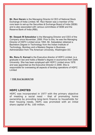 Mr. Ravi Narain is the Managing Director & CEO of National Stock
Exchange of India Limited. Mr. Ravi Narain was a member of the
core team to set-up the Securities & Exchange Board of India (SEBI)
and is also associated with various committees of SEBI and the
Reserve Bank of India (RBI).
Mr. Deepak M Satwalekar is the Managing Director and CEO of the
Company since November, 2000. Prior to this, he was the Managing
Director of HDFC Limited since 1993. Mr. Satwalekar obtained a
Bachelors Degree in Technology from the Indian Institute of
Technology, Bombay and a Masters Degree in Business
Administration from The American University, Washington DC
Ms. Renu S. Karnad is the Executive director of HDFC Limited, is a
graduate in law and holds a Master's degree in economics from Delhi
University. She has been employed with HDFC Limited since 1978
and was appointed as the Executive Director in 2000. She is
responsible for overseeing all aspects of lending operations of HDFC
Limited
2 THE BACKGROUND
HDFC LIMITED
HDFC was incorporated in 1977 with the primary objective
of meeting a social need - that of promoting home
ownership by providing long-term finance to households for
their housing needs. HDFC was promoted with an initial
share capital of Rs. 100 million.
 