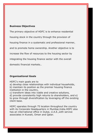 Business Objectives
The primary objective of HDFC is to enhance residential
housing stock in the country through the provision of
housing finance in a systematic and professional manner,
and to promote home ownership. Another objective is to
increase the flow of resources to the housing sector by
integrating the housing finance sector with the overall
domestic financial markets..
Organisational Goals
HDFC's main goals are to
a) develop close relationships with individual households,
b) maintain its position as the premier housing finance
institution in the country,
c) transform ideas into viable and creative solutions,
d) provide consistently high returns to shareholders, and e)
to grow through diversification by leveraging off the existing
client base.
HDFC operates through 75 location throughout the country
with its Corporate Headquarters in Mumbai,India.HDFC also
has an international office in Dubai, U.A.E.,with service
associates in Kuwait, Oman and Qatar.
 