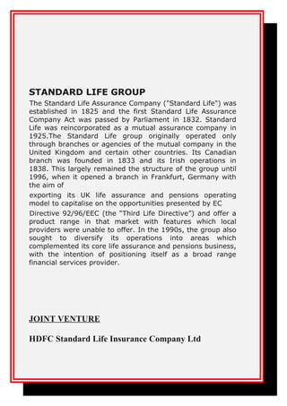 STANDARD LIFE GROUP
The Standard Life Assurance Company ("Standard Life") was
established in 1825 and the first Standard Life Assurance
Company Act was passed by Parliament in 1832. Standard
Life was reincorporated as a mutual assurance company in
1925.The Standard Life group originally operated only
through branches or agencies of the mutual company in the
United Kingdom and certain other countries. Its Canadian
branch was founded in 1833 and its Irish operations in
1838. This largely remained the structure of the group until
1996, when it opened a branch in Frankfurt, Germany with
the aim of
exporting its UK life assurance and pensions operating
model to capitalise on the opportunities presented by EC
Directive 92/96/EEC (the “Third Life Directive”) and offer a
product range in that market with features which local
providers were unable to offer. In the 1990s, the group also
sought to diversify its operations into areas which
complemented its core life assurance and pensions business,
with the intention of positioning itself as a broad range
financial services provider.
JOINT VENTURE
HDFC Standard Life Insurance Company Ltd
 