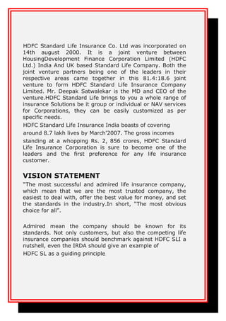 HDFC Standard Life Insurance Co. Ltd was incorporated on
14th august 2000. It is a joint venture between
HousingDevelopment Finance Corporation Limited (HDFC
Ltd.) India And UK based Standard Life Company. Both the
joint venture partners being one of the leaders in their
respective areas came together in this 81.4:18.6 joint
venture to form HDFC Standard Life Insurance Company
Limited. Mr. Deepak Satwalekar is the MD and CEO of the
venture.HDFC Standard Life brings to you a whole range of
insurance Solutions be it group or individual or NAV services
for Corporations, they can be easily customized as per
specific needs.
HDFC Standard Life Insurance India boasts of covering
around 8.7 lakh lives by March'2007. The gross incomes
standing at a whopping Rs. 2, 856 crores, HDFC Standard
Life Insurance Corporation is sure to become one of the
leaders and the first preference for any life insurance
customer.
VISION STATEMENT
“The most successful and admired life insurance company,
which mean that we are the most trusted company, the
easiest to deal with, offer the best value for money, and set
the standards in the industry.In short, “The most obvious
choice for all”.
Admired mean the company should be known for its
standards. Not only customers, but also the competing life
insurance companies should benchmark against HDFC SLI a
nutshell, even the IRDA should give an example of
HDFC SL as a guiding principle.
 