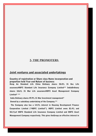 2- THE PROMOTERS
Joint ventures and associated undertakings
Country of registration or Share class Name incorporation and
proportion held Year end Nature of business
Heng An Standard Life China Ordinary shares 50.0% 31 Dec Life
assuranceHDFC Standard Life Insurance Company Limited** IndiaOrdinary
shares 18.6% 31 Mar Life assuranceHDFC Asset Management Company
Limited* **
India Ordinary shares 49.9% 31 Mar Investment management*
Owned by a subsidiary undertaking of the Company.**
The Company also has a 14.5% interest in Housing Development Finance
Corporation Limited (“HDFC Limited”). HDFC Limited owns 81.4% and
50.1%of HDFC Standard Life Insurance Company Limited and HDFC Asset
Management Company respectively. This gives theGroup an effective interest in
 